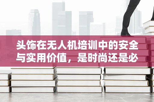 头饰在无人机培训中的安全与实用价值，是时尚还是必需？