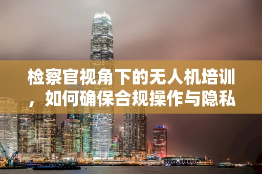 检察官视角下的无人机培训，如何确保合规操作与隐私保护？
