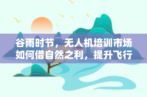 谷雨时节，无人机培训市场如何借自然之利，提升飞行安全？