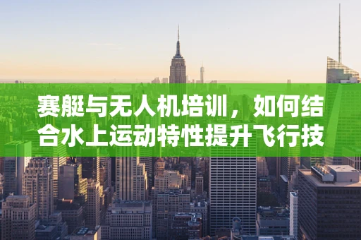 赛艇与无人机培训，如何结合水上运动特性提升飞行技能？
