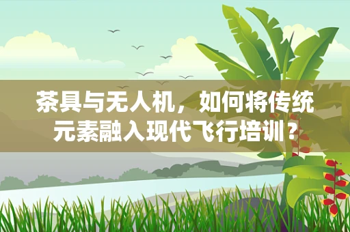 茶具与无人机，如何将传统元素融入现代飞行培训？