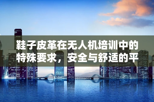 鞋子皮革在无人机培训中的特殊要求，安全与舒适的平衡
