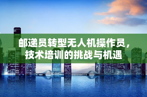 邮递员转型无人机操作员，技术培训的挑战与机遇