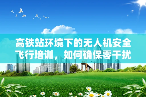 高铁站环境下的无人机安全飞行培训，如何确保零干扰？