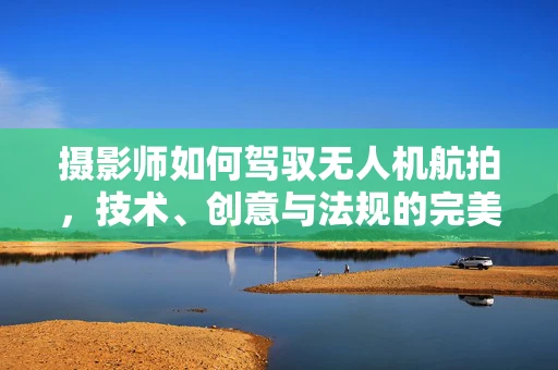 摄影师如何驾驭无人机航拍，技术、创意与法规的完美融合