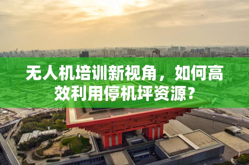 无人机培训新视角，如何高效利用停机坪资源？