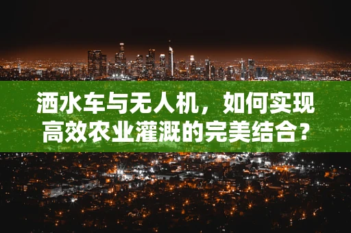 洒水车与无人机，如何实现高效农业灌溉的完美结合？