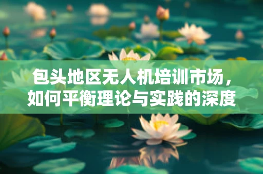 包头地区无人机培训市场，如何平衡理论与实践的深度融合？