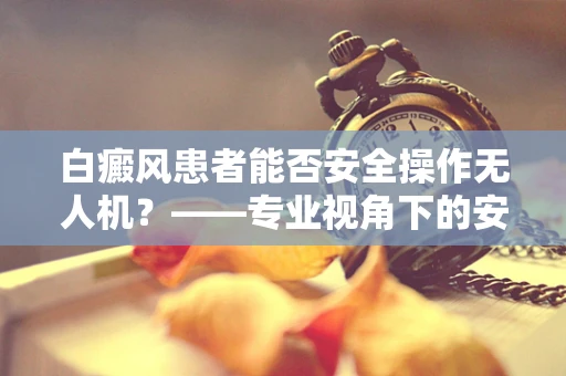白癜风患者能否安全操作无人机？——专业视角下的安全与合规考量