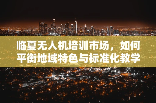 临夏无人机培训市场，如何平衡地域特色与标准化教学？