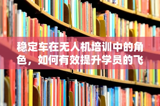 稳定车在无人机培训中的角色，如何有效提升学员的飞行稳定性？