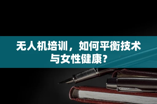 无人机培训，如何平衡技术与女性健康？