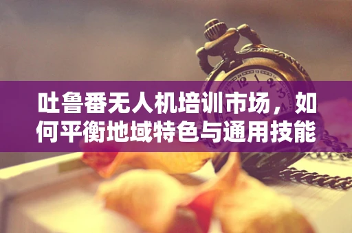吐鲁番无人机培训市场，如何平衡地域特色与通用技能？