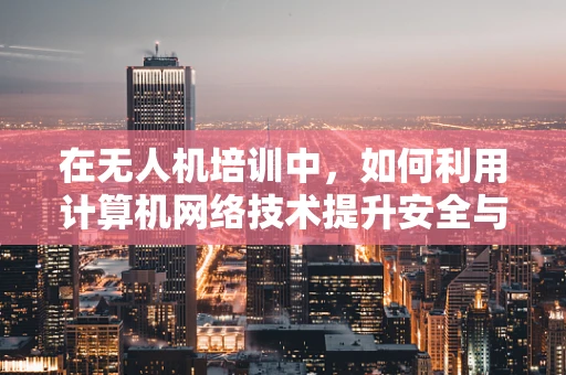 在无人机培训中，如何利用计算机网络技术提升安全与效率？