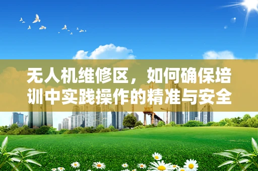 无人机维修区，如何确保培训中实践操作的精准与安全？