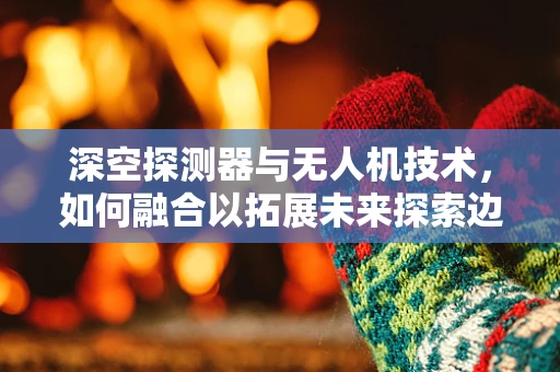 深空探测器与无人机技术，如何融合以拓展未来探索边界？