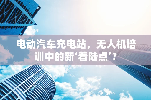 电动汽车充电站，无人机培训中的新‘着陆点’？