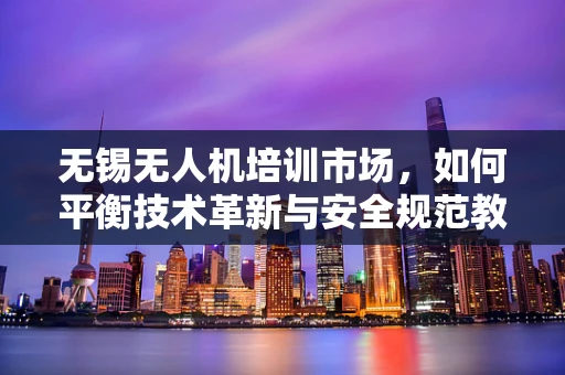 无锡无人机培训市场，如何平衡技术革新与安全规范教育？