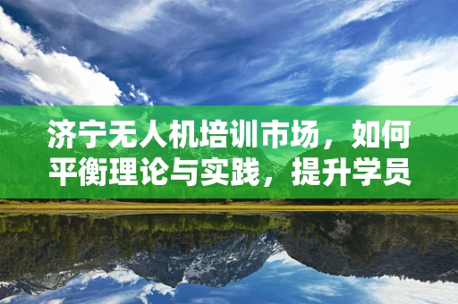 济宁无人机培训市场，如何平衡理论与实践，提升学员实战能力？