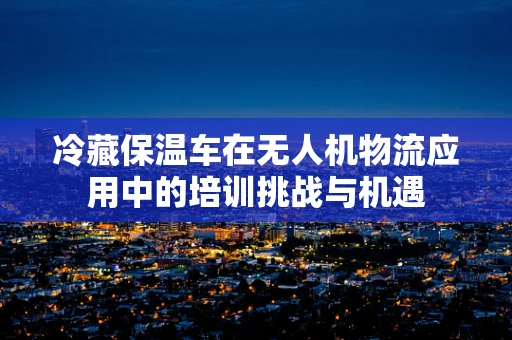 冷藏保温车在无人机物流应用中的培训挑战与机遇