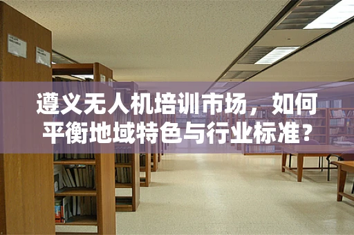 遵义无人机培训市场，如何平衡地域特色与行业标准？