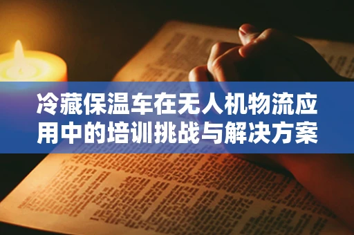冷藏保温车在无人机物流应用中的培训挑战与解决方案