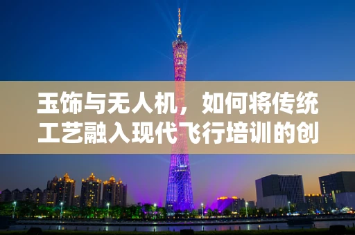 玉饰与无人机，如何将传统工艺融入现代飞行培训的创意教学？