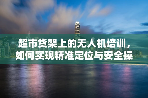 超市货架上的无人机培训，如何实现精准定位与安全操作？