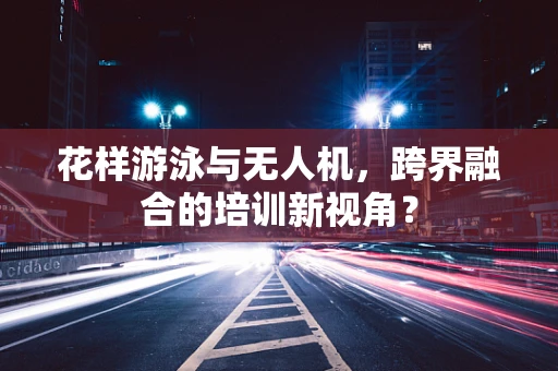 花样游泳与无人机，跨界融合的培训新视角？