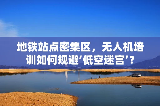 地铁站点密集区，无人机培训如何规避‘低空迷宫’？