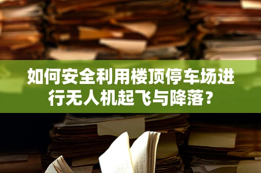 如何安全利用楼顶停车场进行无人机起飞与降落？