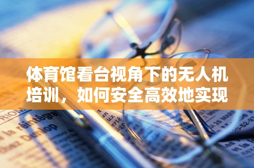 体育馆看台视角下的无人机培训，如何安全高效地实现空中教学？