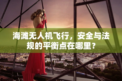 海滩无人机飞行，安全与法规的平衡点在哪里？