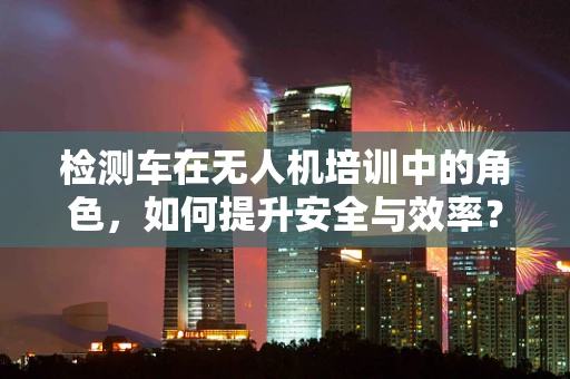 检测车在无人机培训中的角色，如何提升安全与效率？