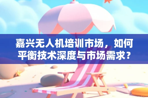 嘉兴无人机培训市场，如何平衡技术深度与市场需求？