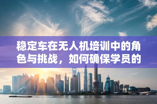 稳定车在无人机培训中的角色与挑战，如何确保学员的飞行稳定性？