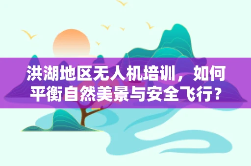 洪湖地区无人机培训，如何平衡自然美景与安全飞行？