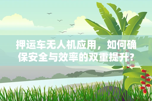 押运车无人机应用，如何确保安全与效率的双重提升？