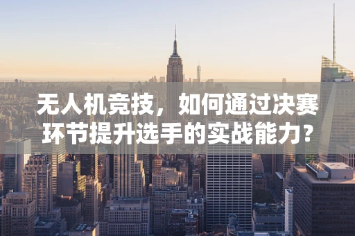 无人机竞技，如何通过决赛环节提升选手的实战能力？