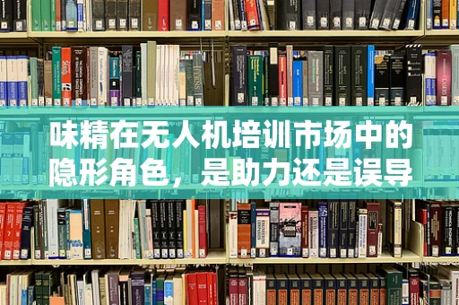 味精在无人机培训市场中的隐形角色，是助力还是误导？
