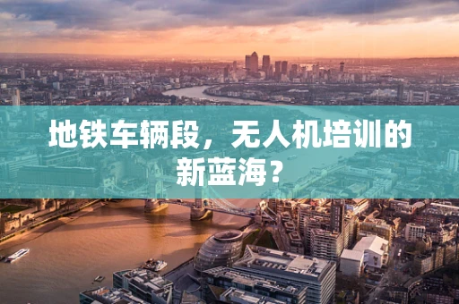 地铁车辆段，无人机培训的新蓝海？