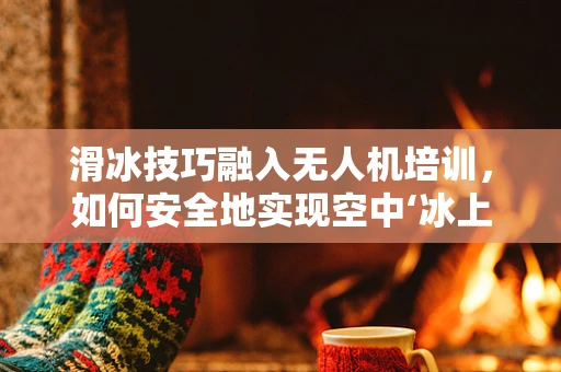 滑冰技巧融入无人机培训，如何安全地实现空中‘冰上舞蹈’？