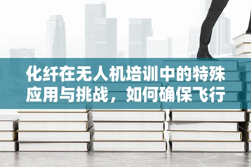 化纤在无人机培训中的特殊应用与挑战，如何确保飞行安全？