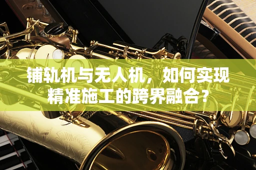铺轨机与无人机，如何实现精准施工的跨界融合？