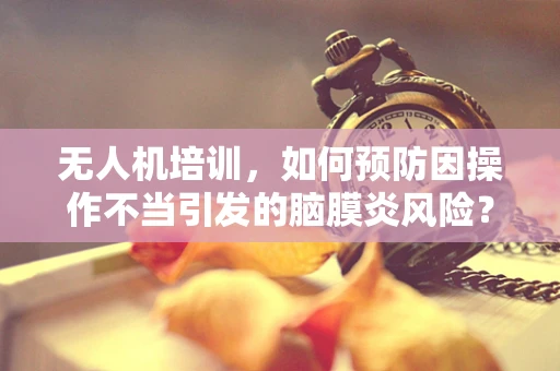 无人机培训，如何预防因操作不当引发的脑膜炎风险？