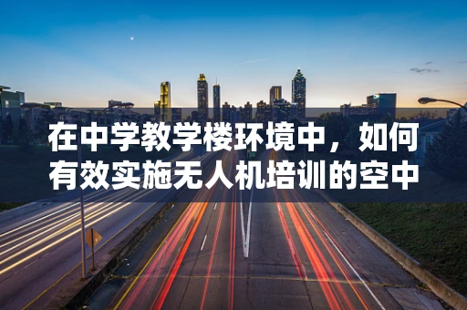 在中学教学楼环境中，如何有效实施无人机培训的空中安全与法规教育？