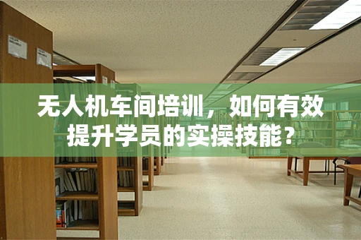 无人机车间培训，如何有效提升学员的实操技能？