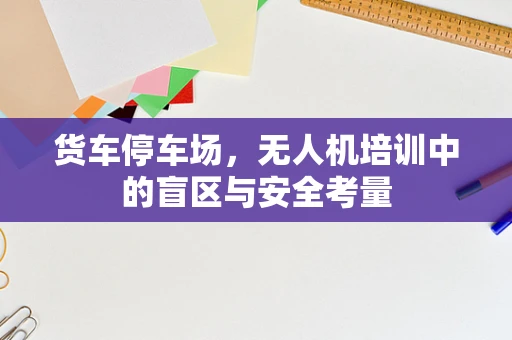 货车停车场，无人机培训中的盲区与安全考量