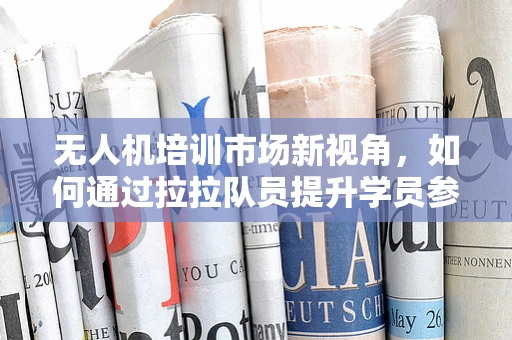 无人机培训市场新视角，如何通过拉拉队员提升学员参与度与学习效果？
