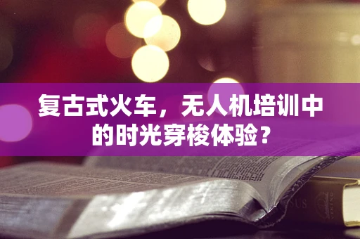 复古式火车，无人机培训中的时光穿梭体验？